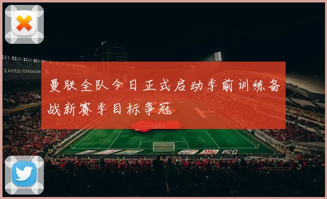 曼联全队今日正式启动季前训练备战新赛季目标争冠