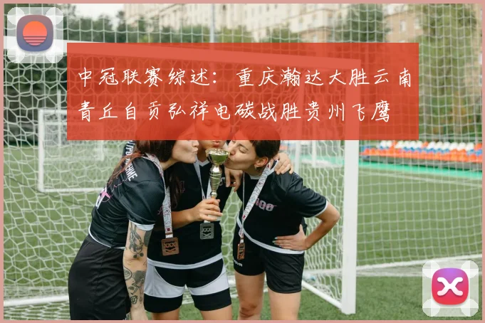 中冠联赛综述：重庆瀚达大胜云南青丘自贡弘祥电碳战胜贵州飞鹰