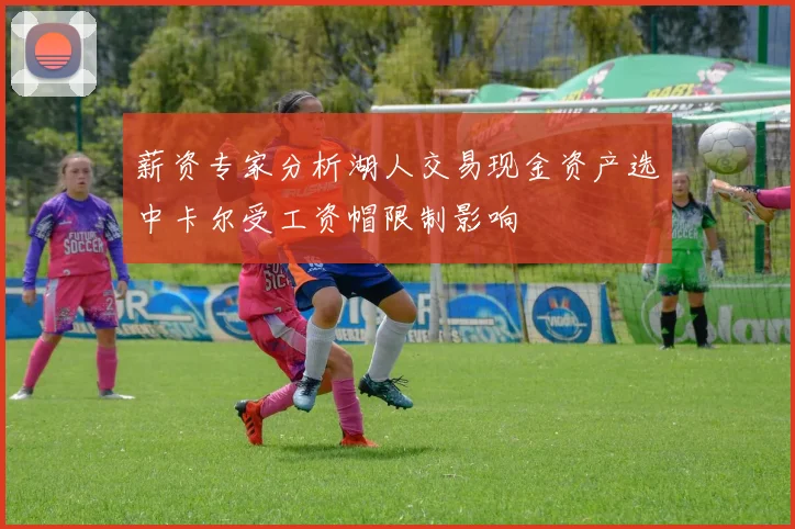 薪资专家分析湖人交易现金资产选中卡尔受工资帽限制影响