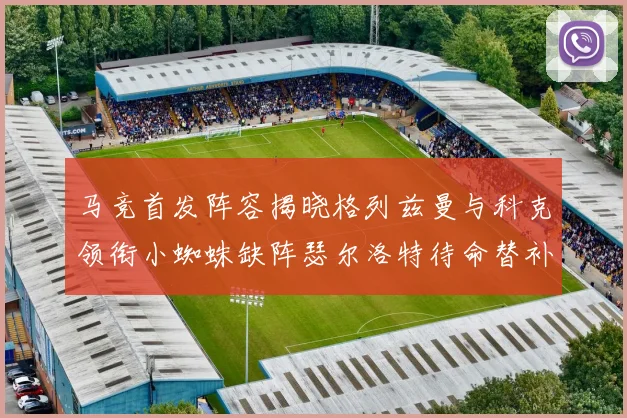 马竞首发阵容揭晓格列兹曼与科克领衔小蜘蛛缺阵瑟尔洛特待命替补