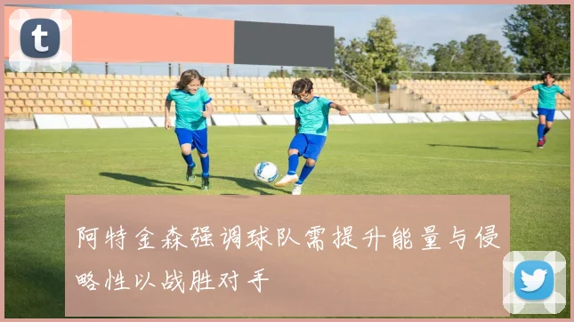 阿特金森强调球队需提升能量与侵略性以战胜对手
