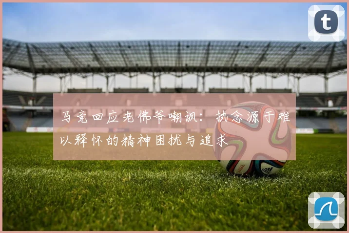 马竞回应老佛爷嘲讽：执念源于难以释怀的精神困扰与追求