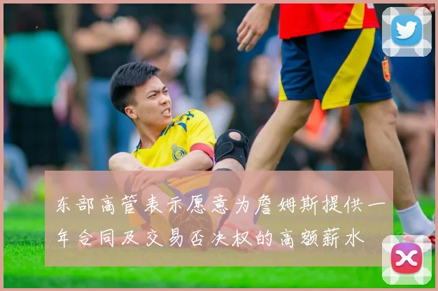 东部高管表示愿意为詹姆斯提供一年合同及交易否决权的高额薪水