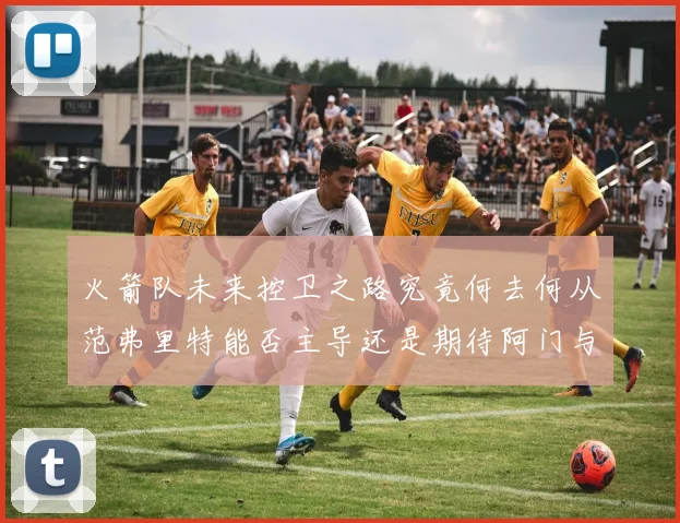 火箭队未来控卫之路究竟何去何从范弗里特能否主导还是期待阿门与谢泼德崛起
