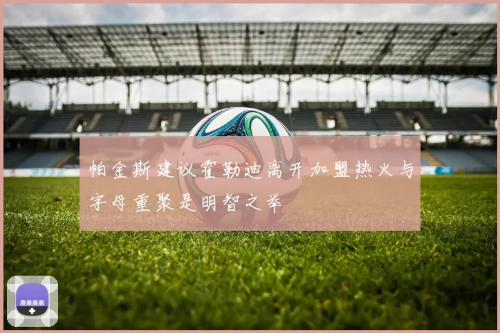 帕金斯建议霍勒迪离开加盟热火与字母重聚是明智之举