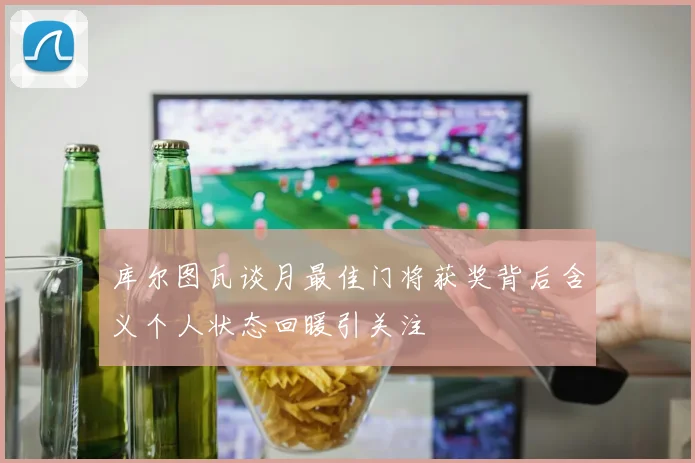 库尔图瓦谈月最佳门将获奖背后含义个人状态回暖引关注