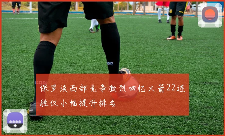 保罗谈西部竞争激烈回忆火箭22连胜仅小幅提升排名