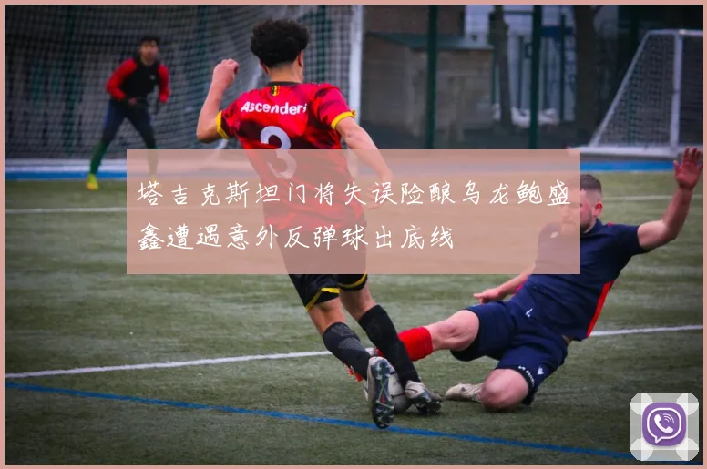 塔吉克斯坦门将失误险酿乌龙鲍盛鑫遭遇意外反弹球出底线