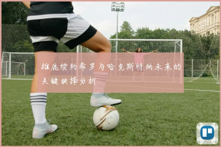 雄鹿续约希罗与哈克斯特纳未来的关键抉择分析
