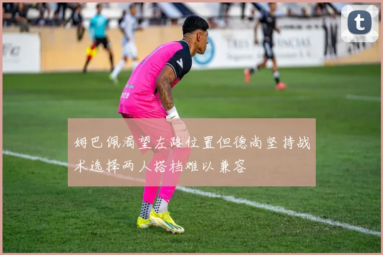 姆巴佩渴望左路位置但德尚坚持战术选择两人搭档难以兼容