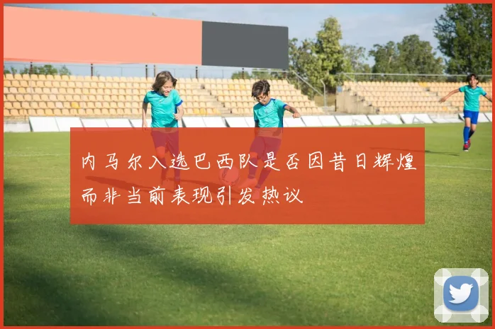 内马尔入选巴西队是否因昔日辉煌而非当前表现引发热议