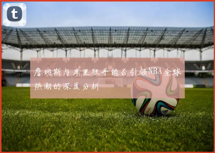 詹姆斯与库里联手能否引领NBA全球热潮的深度分析
