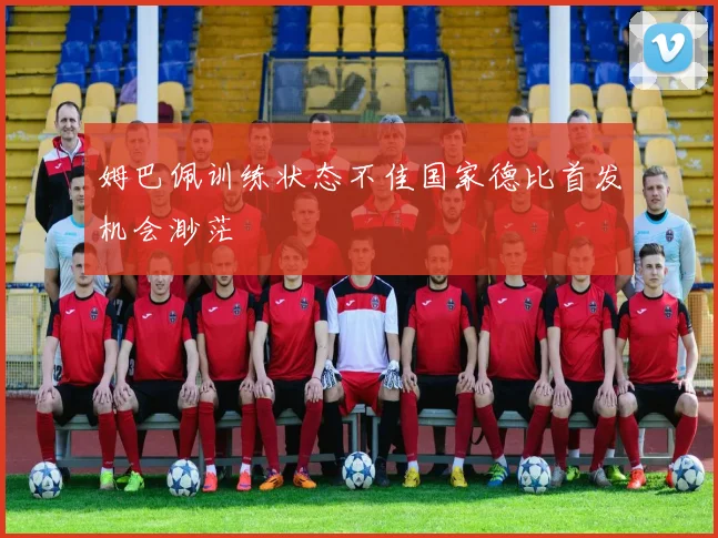 姆巴佩训练状态不佳国家德比首发机会渺茫