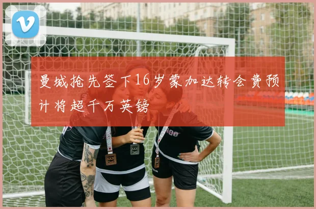 曼城抢先签下16岁蒙加达转会费预计将超千万英镑