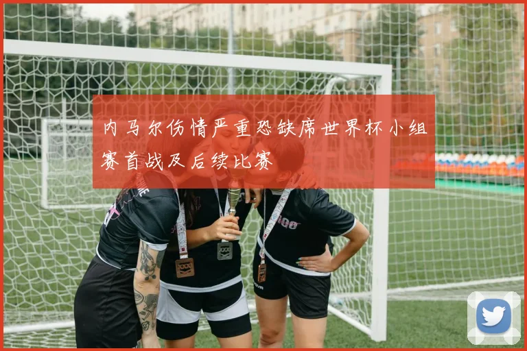 内马尔伤情严重恐缺席世界杯小组赛首战及后续比赛