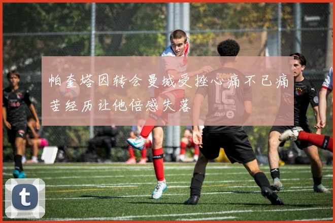 帕奎塔因转会曼城受挫心痛不已痛苦经历让他倍感失落