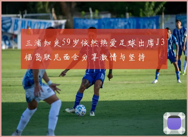 三浦知良59岁依然热爱足球出席J3福岛联见面会分享激情与坚持
