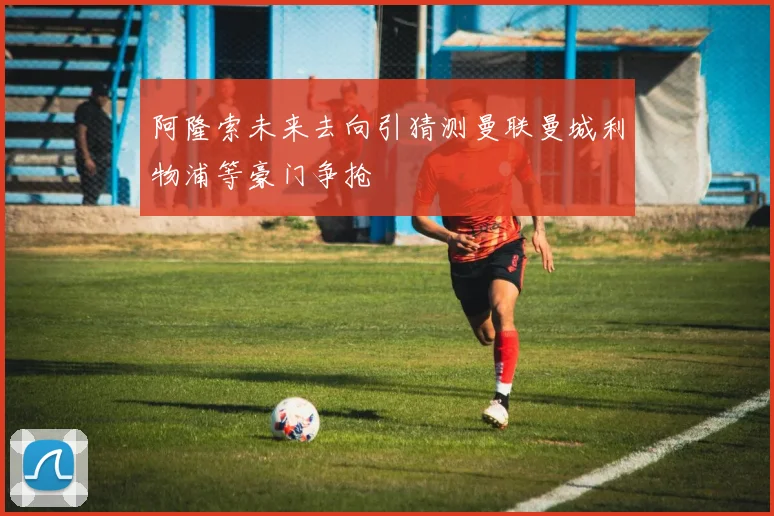 阿隆索未来去向引猜测曼联曼城利物浦等豪门争抢