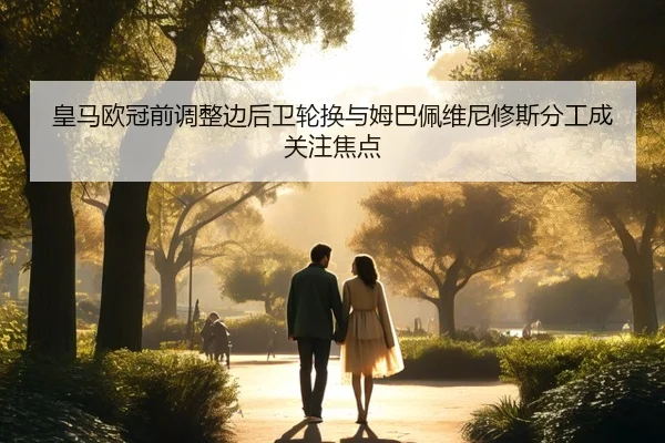 皇马欧冠前调整边后卫轮换与姆巴佩维尼修斯分工成关注焦点